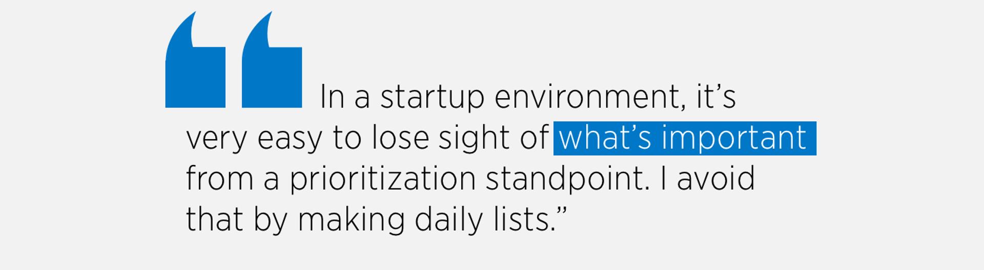 In a startup environment, it’s
very easy to lose sight of what’s important
from a prioritization standpoint. I avoid
that by making daily lists.”