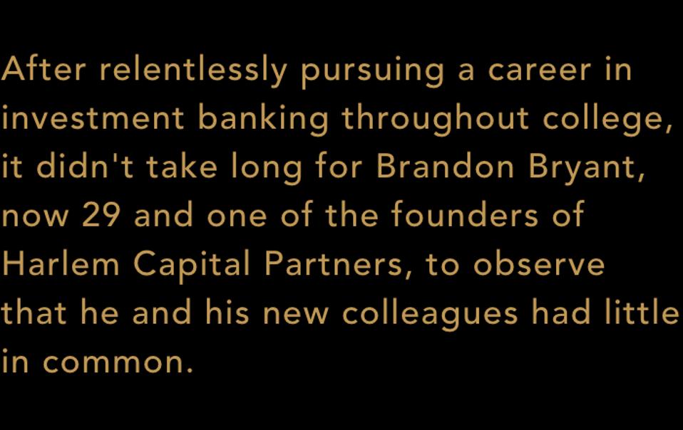 After relentlessly pursuing a career in investment banking throughout college, it didn't take long for Brandon Bryant, now 29 and one of the founders of Harlem Capital Partners, to observe that he and his new colleagues had little in common.