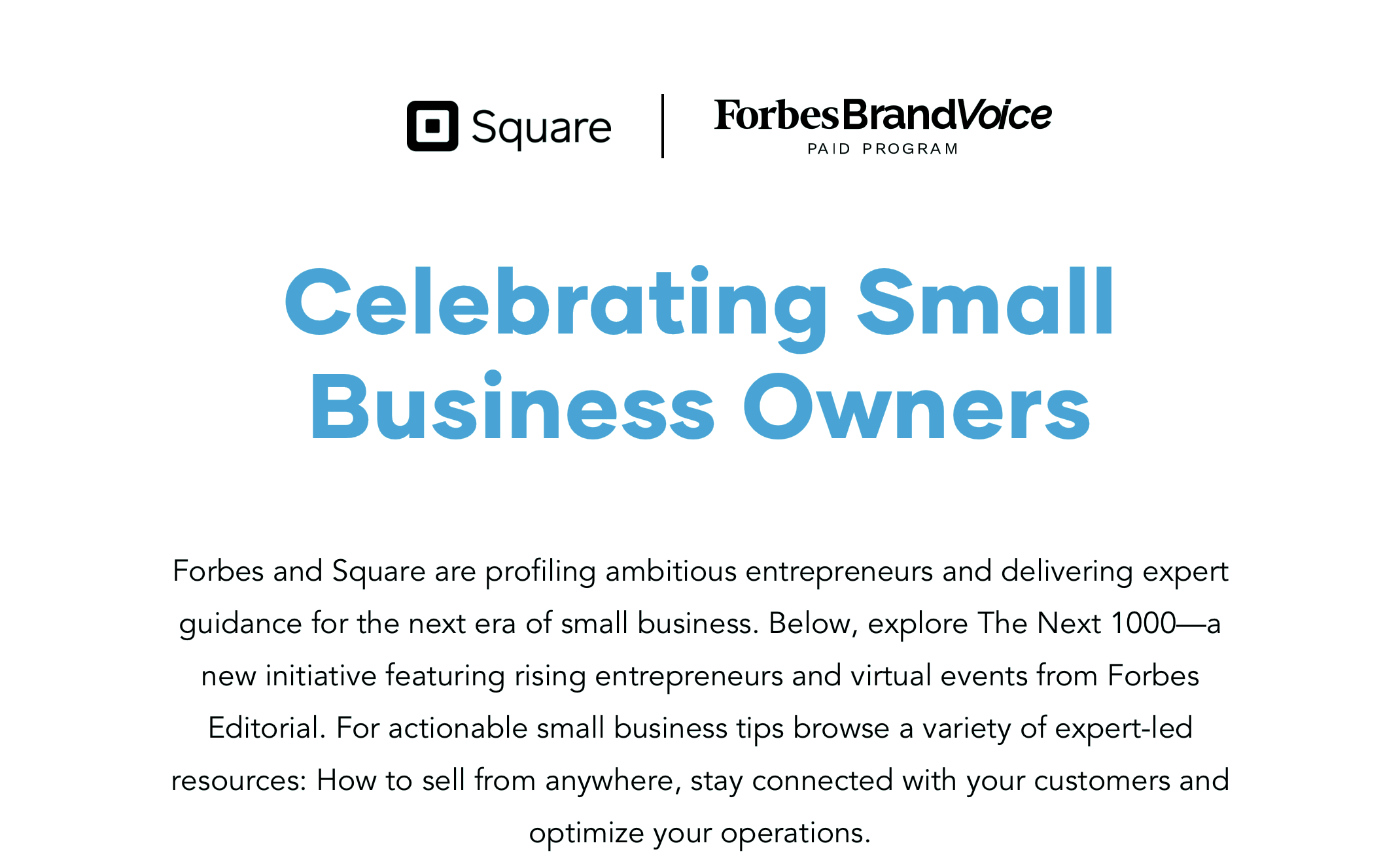 Celebrating Small Business Owners: Forbes and Square are profiling ambitious entrepreneurs and delivering expert guidance for the next era of small business. Below, explore The Next 1000—a new initiative featuring rising entrepreneurs and virtual events from Forbes Editorial. For actionable small business tips browse a variety of expert-led resources: How to sell from anywhere, stay connected with your customers and optimize your operations.